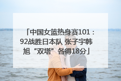 中国女篮热身赛101∶92战胜日本队 张子宇韩旭“双塔”各得18分